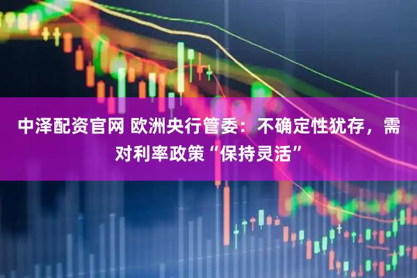 中泽配资官网 欧洲央行管委：不确定性犹存，需对利率政策“保持灵活”