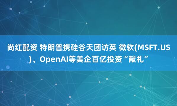 尚红配资 特朗普携硅谷天团访英 微软(MSFT.US)、OpenAI等美企百亿投资“献礼”