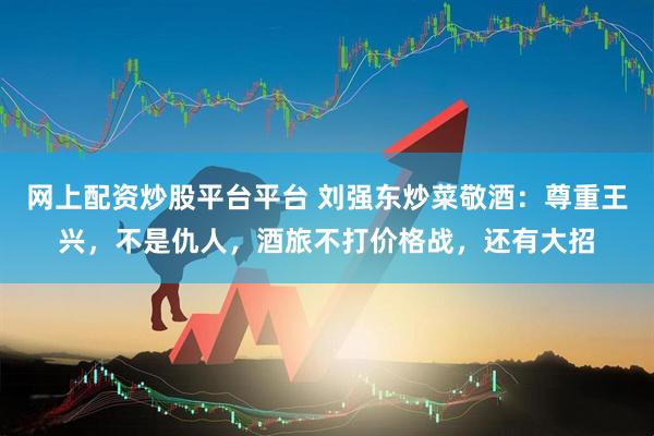 网上配资炒股平台平台 刘强东炒菜敬酒：尊重王兴，不是仇人，酒旅不打价格战，还有大招