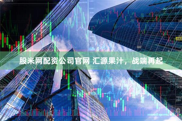 股米网配资公司官网 汇源果汁，战端再起