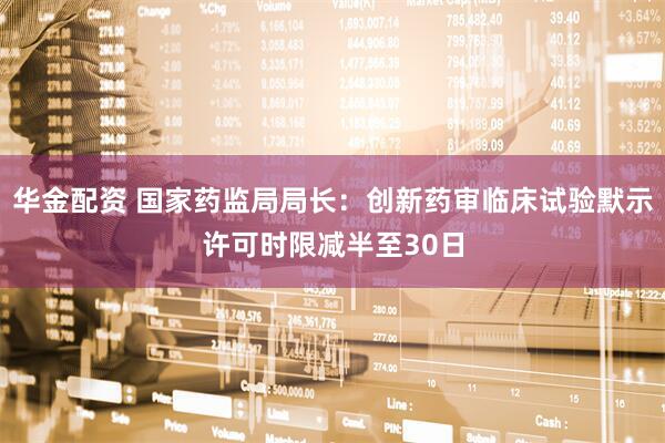 华金配资 国家药监局局长：创新药审临床试验默示许可时限减半至30日