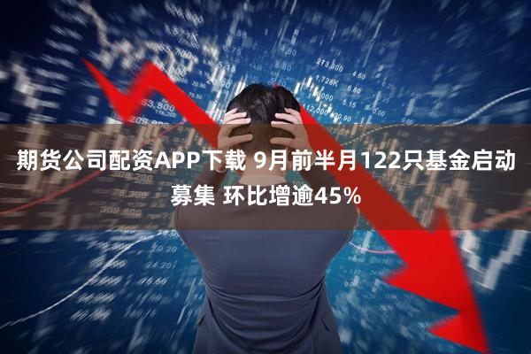 期货公司配资APP下载 9月前半月122只基金启动募集 环比增逾45%