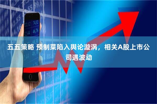 五五策略 预制菜陷入舆论漩涡，相关A股上市公司遇波动