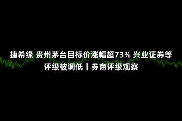 捷希缘 贵州茅台目标价涨幅超73% 兴业证券等评级被调低丨券商评级观察
