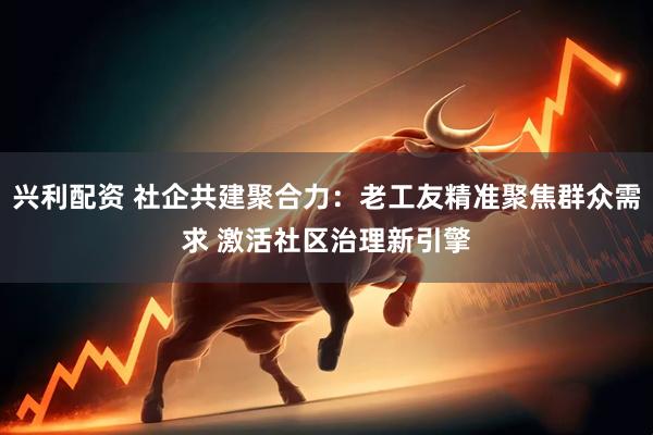 兴利配资 社企共建聚合力：老工友精准聚焦群众需求 激活社区治理新引擎