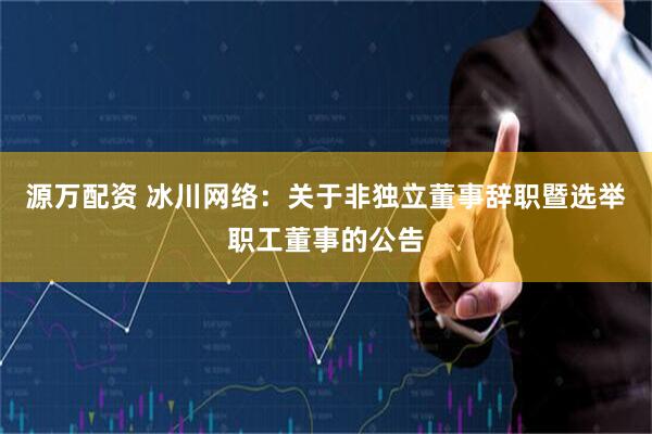 源万配资 冰川网络：关于非独立董事辞职暨选举职工董事的公告