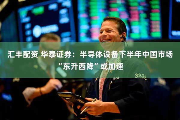 汇丰配资 华泰证券：半导体设备下半年中国市场“东升西降”或加速