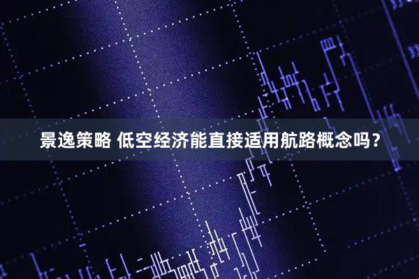 景逸策略 低空经济能直接适用航路概念吗？