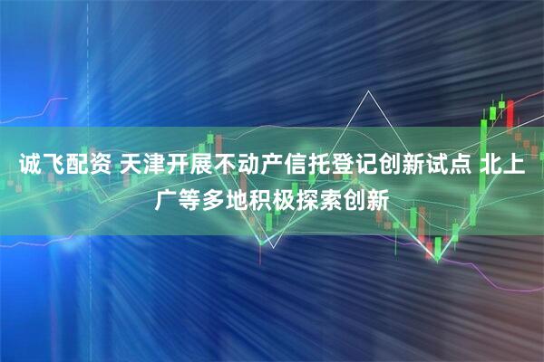 诚飞配资 天津开展不动产信托登记创新试点 北上广等多地积极探索创新