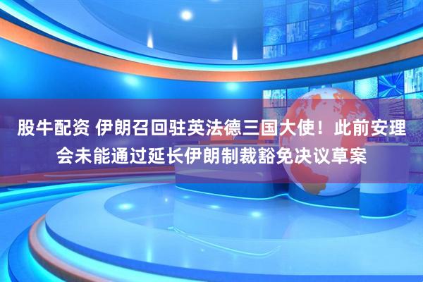 股牛配资 伊朗召回驻英法德三国大使！此前安理会未能通过延长伊朗制裁豁免决议草案