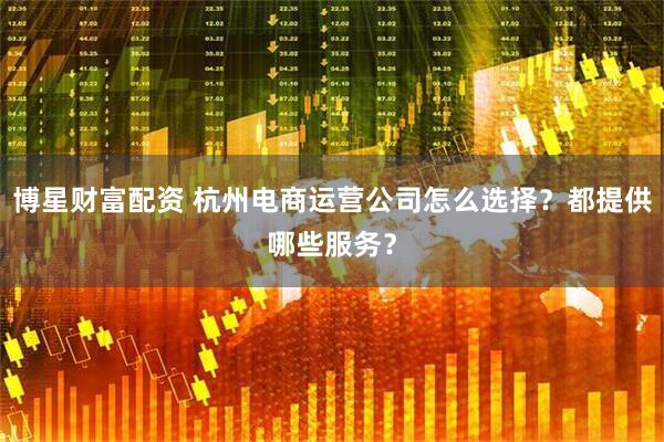 博星财富配资 杭州电商运营公司怎么选择？都提供哪些服务？