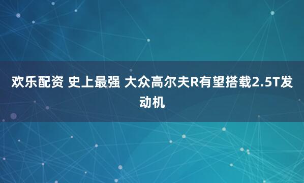 欢乐配资 史上最强 大众高尔夫R有望搭载2.5T发动机