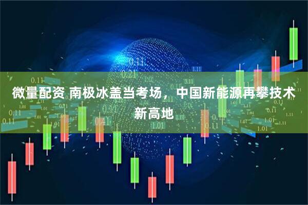 微量配资 南极冰盖当考场，中国新能源再攀技术新高地