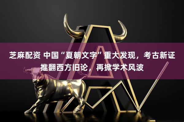 芝麻配资 中国“夏朝文字”重大发现，考古新证推翻西方旧论，再掀学术风波