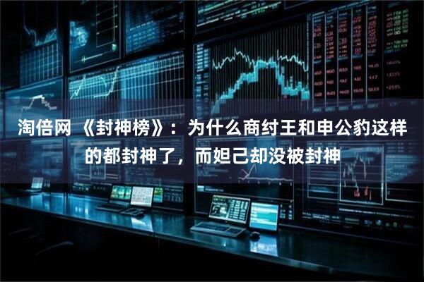 淘倍网 《封神榜》：为什么商纣王和申公豹这样的都封神了，而妲己却没被封神