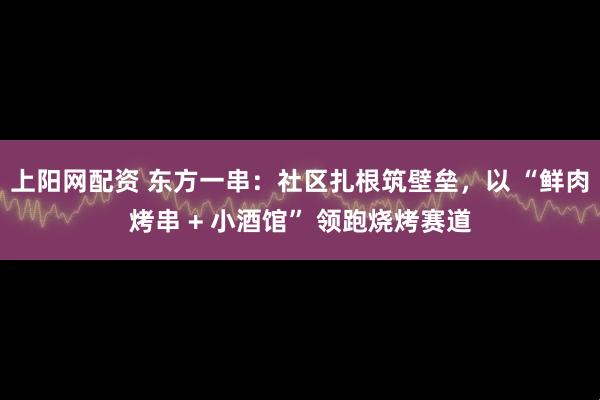 上阳网配资 东方一串：社区扎根筑壁垒，以 “鲜肉烤串 + 小酒馆” 领跑烧烤赛道