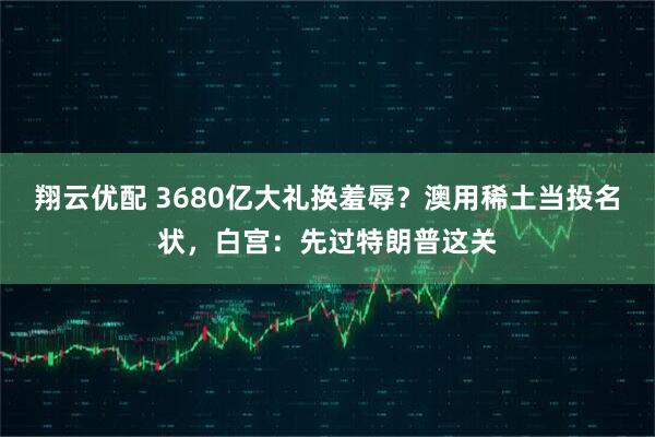 翔云优配 3680亿大礼换羞辱？澳用稀土当投名状，白宫：先过特朗普这关