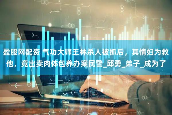 盈股网配资 气功大师王林杀人被抓后，其情妇为救他，竟出卖肉体包养办案民警_邱勇_弟子_成为了