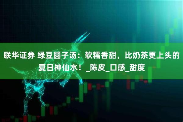 联华证券 绿豆圆子汤：软糯香甜，比奶茶更上头的夏日神仙水！_陈皮_口感_甜度