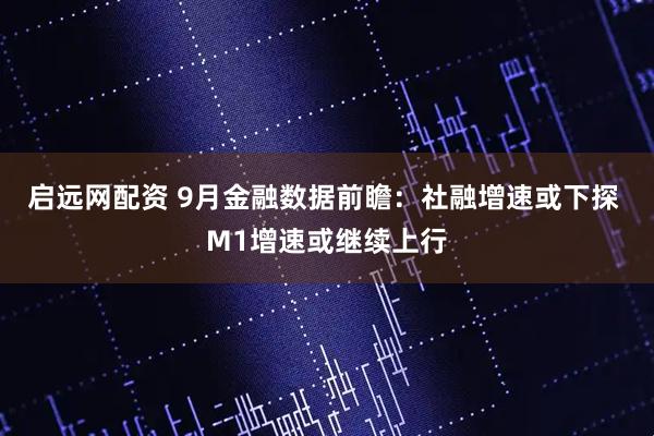 启远网配资 9月金融数据前瞻：社融增速或下探 M1增速或继续上行