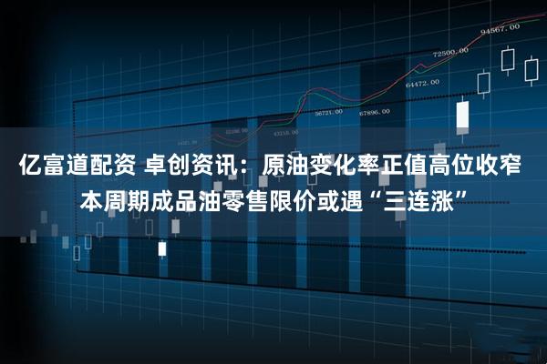 亿富道配资 卓创资讯：原油变化率正值高位收窄 本周期成品油零售限价或遇“三连涨”